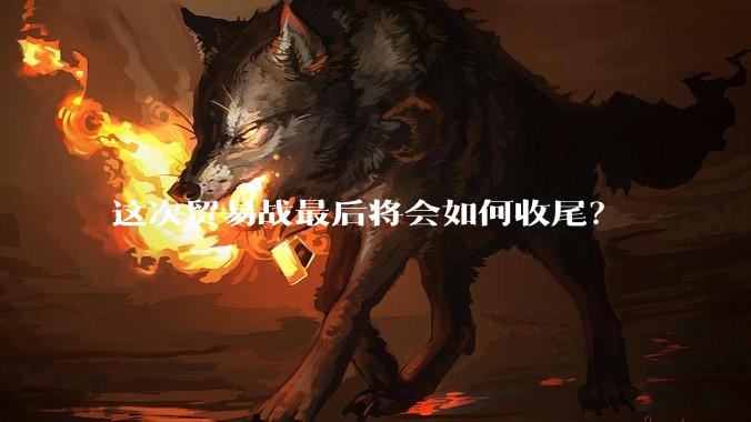 这次贸易战最后将会如何收尾？