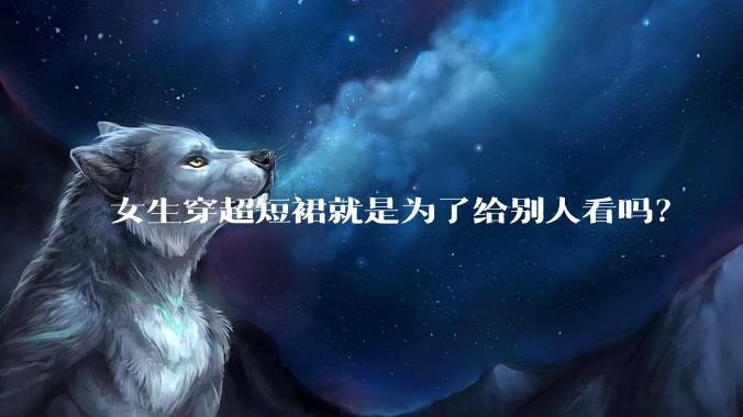 女生穿超短裙就是为了给别人看吗？